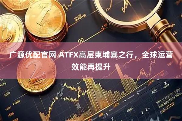 广源优配官网 ATFX高层柬埔寨之行，全球运营效能再提升