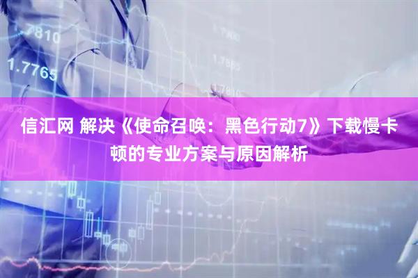 信汇网 解决《使命召唤：黑色行动7》下载慢卡顿的专业方案与原因解析