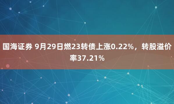 国海证券 9月29日燃23转债上涨0.22%，转股溢价率37.21%