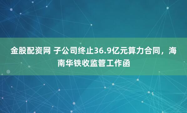 金股配资网 子公司终止36.9亿元算力合同，海南华铁收监管工作函