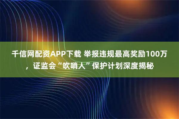 千信网配资APP下载 举报违规最高奖励100万，证监会“吹哨人”保护计划深度揭秘