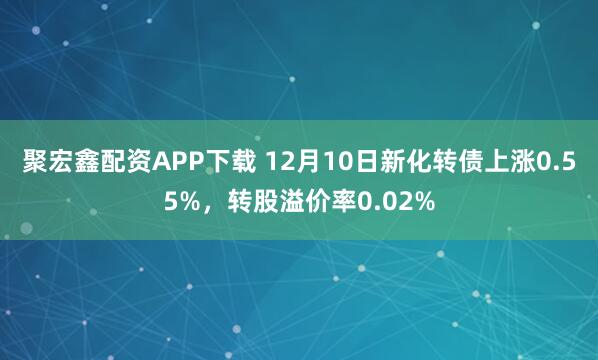 聚宏鑫配资APP下载 12月10日新化转债上涨0.55%,转股溢价率0.02%