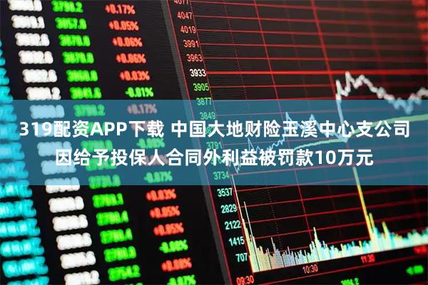 319配资APP下载 中国大地财险玉溪中心支公司因给予投保人合同外利益被罚款10万元