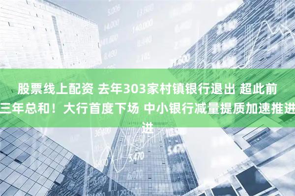 股票线上配资 去年303家村镇银行退出 超此前三年总和！大行首度下场 中小银行减量提质加速推进