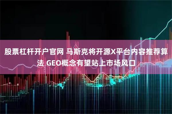 股票杠杆开户官网 马斯克将开源X平台内容推荐算法 GEO概念有望站上市场风口