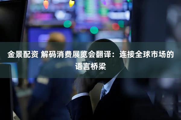 金景配资 解码消费展览会翻译：连接全球市场的语言桥梁