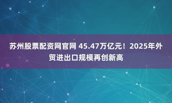 苏州股票配资网官网 45.47万亿元！2025年外贸进出口规模再创新高