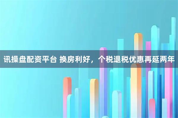 讯操盘配资平台 换房利好，个税退税优惠再延两年
