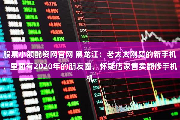 股票小额配资网官网 黑龙江：老太太刚买的新手机，里面有2020年的朋友圈，怀疑店家售卖翻修手机