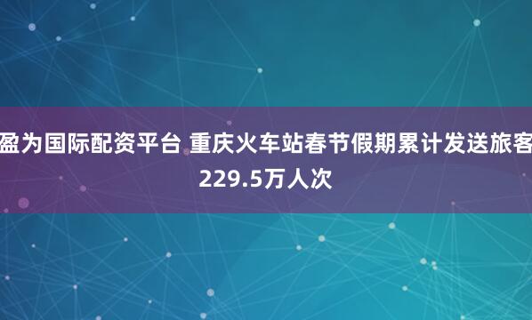 盈为国际配资平台 重庆火车站春节假期累计发送旅客229.5万人次