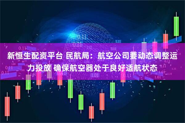 新恒生配资平台 民航局：航空公司要动态调整运力投放 确保航空器处于良好适航状态