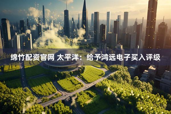 绵竹配资官网 太平洋：给予鸿远电子买入评级