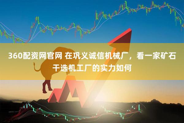 360配资网官网 在巩义诚信机械厂，看一家矿石干选机工厂的实力如何