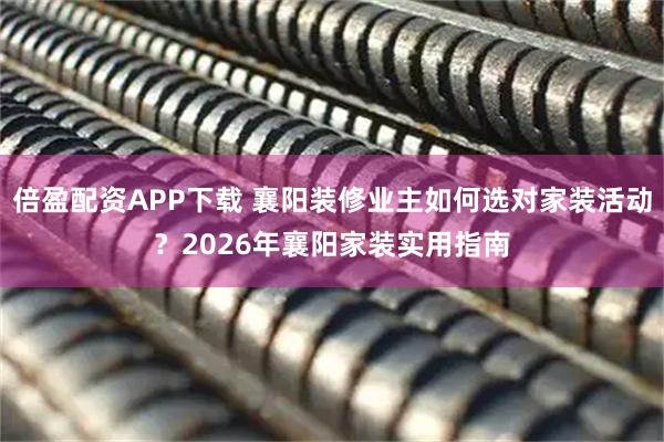 倍盈配资APP下载 襄阳装修业主如何选对家装活动？2026年襄阳家装实用指南