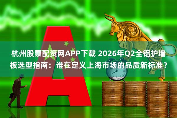 杭州股票配资网APP下载 2026年Q2全铝护墙板选型指南:谁在定义上海市场的品质新标准?