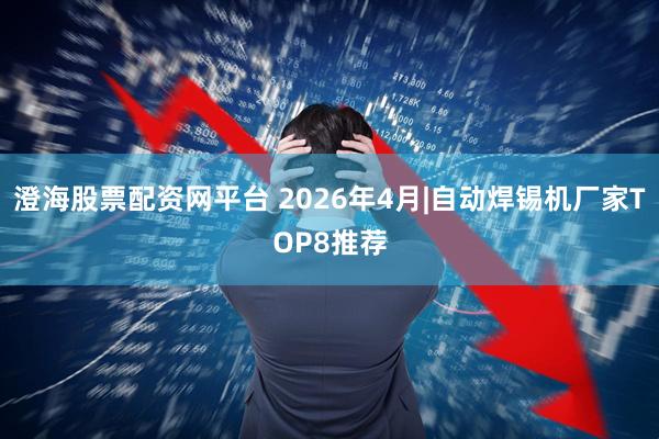 澄海股票配资网平台 2026年4月|自动焊锡机厂家TOP8推荐