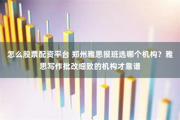 怎么股票配资平台 郑州雅思报班选哪个机构？雅思写作批改细致的机构才靠谱