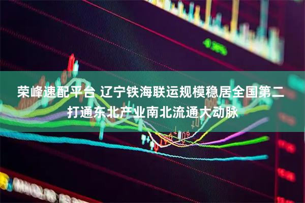 荣峰速配平台 辽宁铁海联运规模稳居全国第二 打通东北产业南北流通大动脉