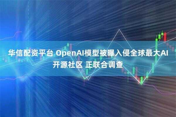 华信配资平台 OpenAI模型被曝入侵全球最大AI开源社区 正联合调查