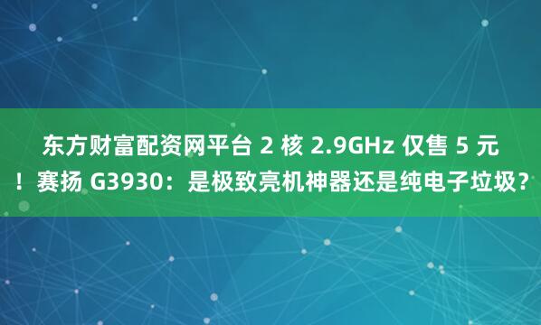 东方财富配资网平台 2 核 2.9GHz 仅售 5 元！赛扬 G3930：是极致亮机神器还是纯电子垃圾？