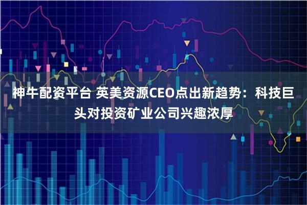 神牛配资平台 英美资源CEO点出新趋势：科技巨头对投资矿业公司兴趣浓厚